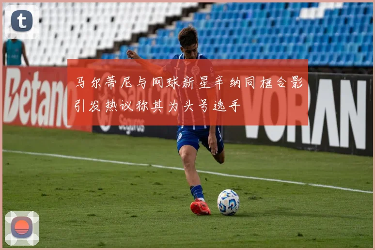 马尔蒂尼与网球新星辛纳同框合影引发热议称其为头号选手