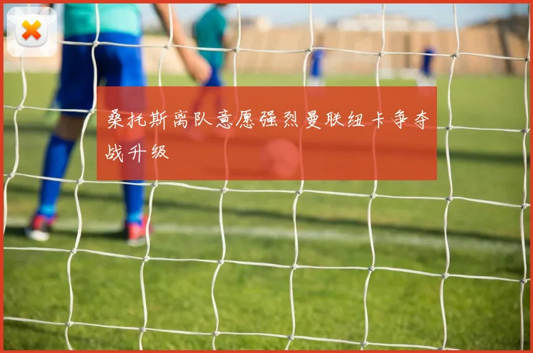 桑托斯离队意愿强烈曼联纽卡争夺战升级
