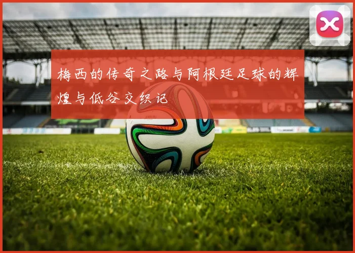 梅西的传奇之路与阿根廷足球的辉煌与低谷交织记