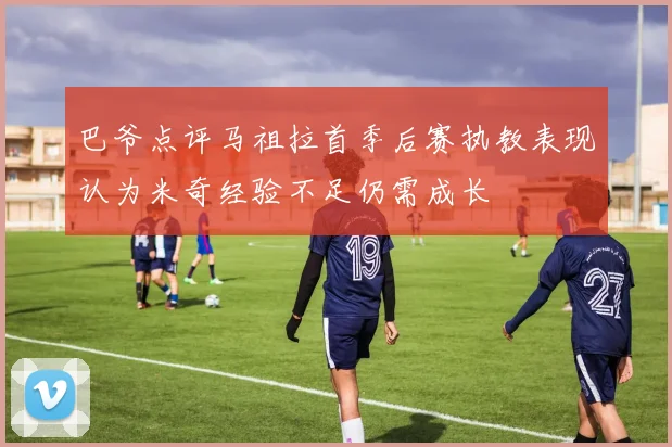 巴爷点评马祖拉首季后赛执教表现认为米奇经验不足仍需成长