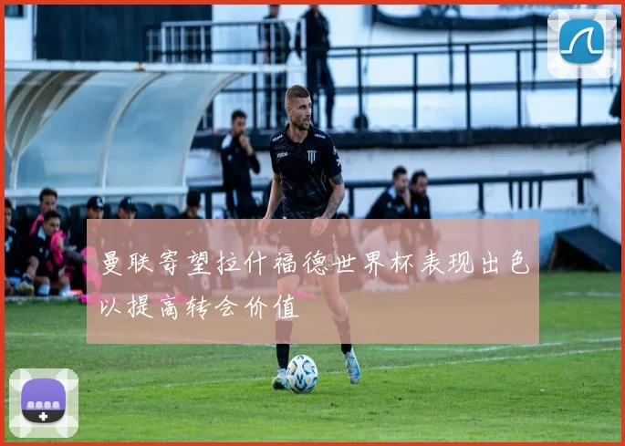 曼联寄望拉什福德世界杯表现出色以提高转会价值