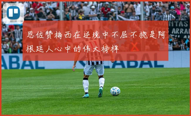 恩佐赞梅西在逆境中不屈不挠是阿根廷人心中的伟大榜样