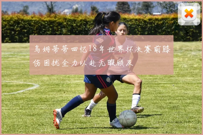 乌姆蒂蒂回忆18年世界杯决赛前膝伤困扰全力以赴无暇顾及