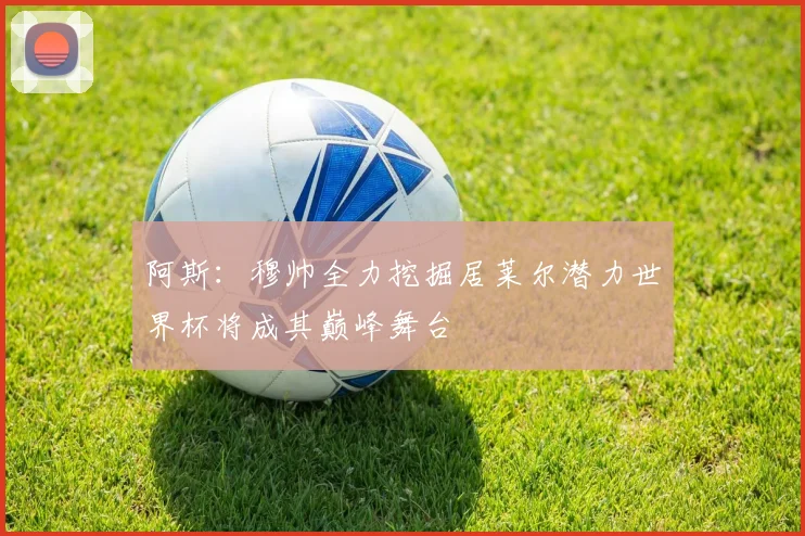 阿斯：穆帅全力挖掘居莱尔潜力世界杯将成其巅峰舞台