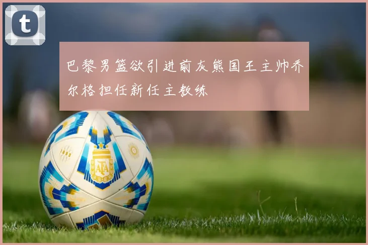 巴黎男篮欲引进前灰熊国王主帅乔尔格担任新任主教练