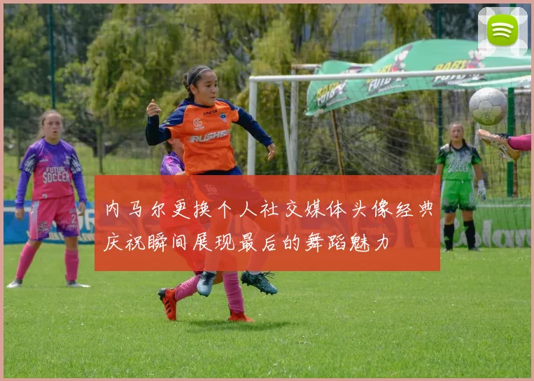 内马尔更换个人社交媒体头像经典庆祝瞬间展现最后的舞蹈魅力