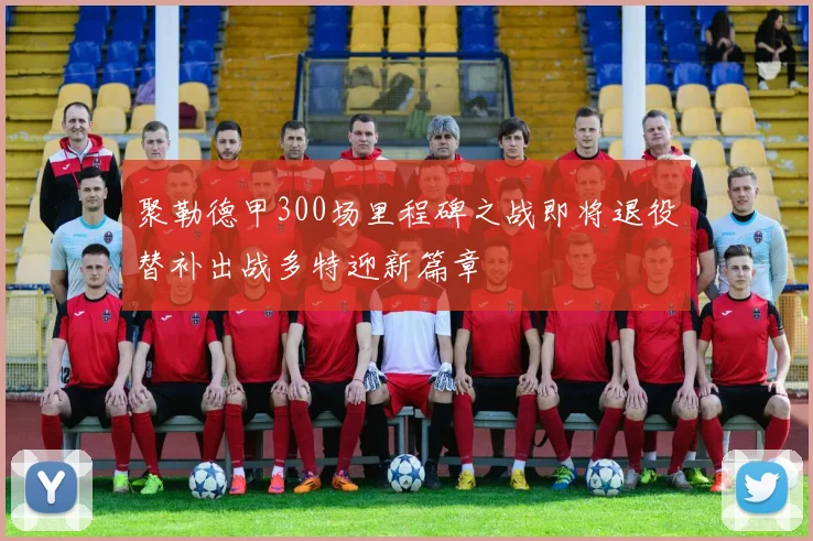 聚勒德甲300场里程碑之战即将退役替补出战多特迎新篇章