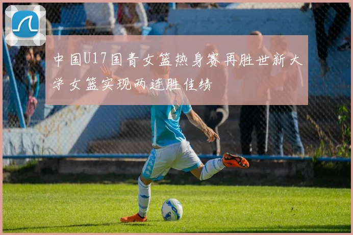 中国U17国青女篮热身赛再胜世新大学女篮实现两连胜佳绩