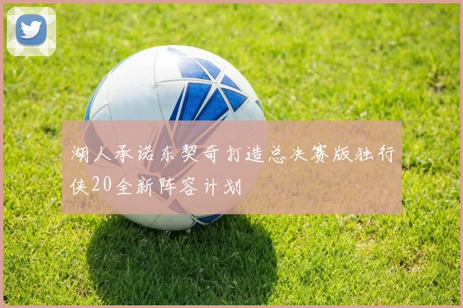 湖人承诺东契奇打造总决赛版独行侠20全新阵容计划