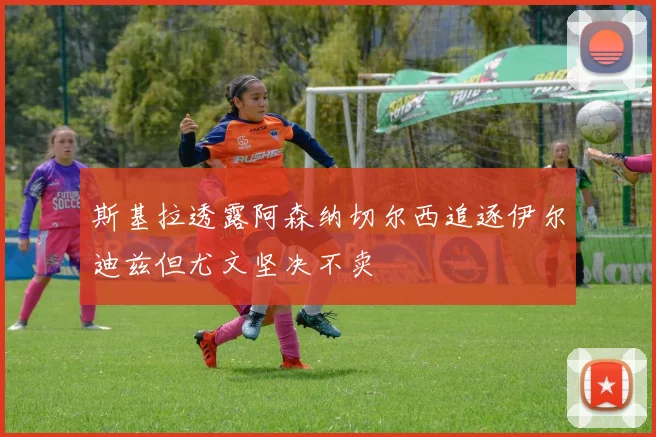 斯基拉透露阿森纳切尔西追逐伊尔迪兹但尤文坚决不卖