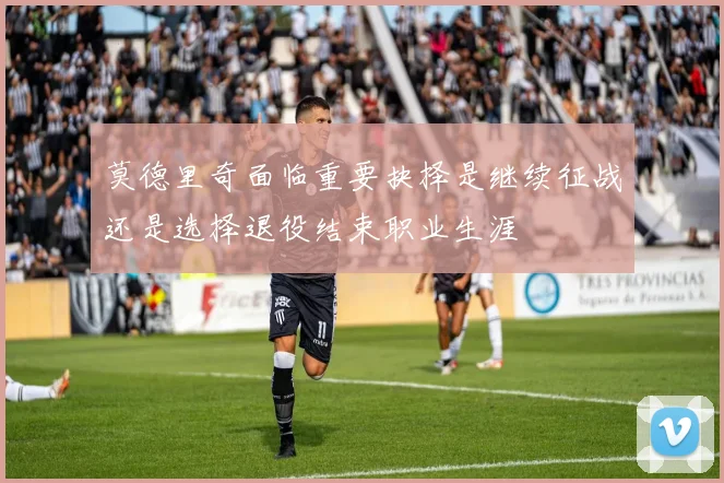 莫德里奇面临重要抉择是继续征战还是选择退役结束职业生涯