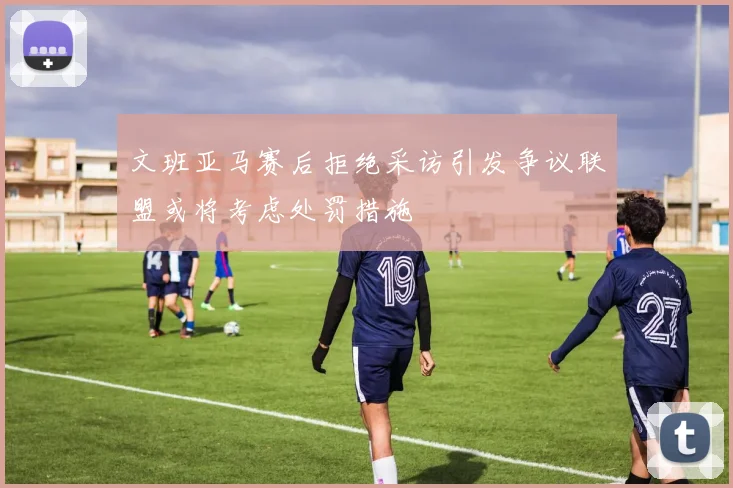 文班亚马赛后拒绝采访引发争议联盟或将考虑处罚措施